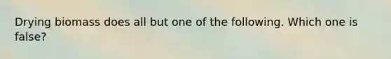 Drying biomass does all but one of the following. Which one is false?