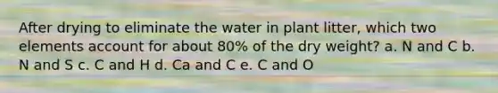 After drying to eliminate the water in plant litter, which two elements account for about 80% of the dry weight? a. N and C b. N and S c. C and H d. Ca and C e. C and O