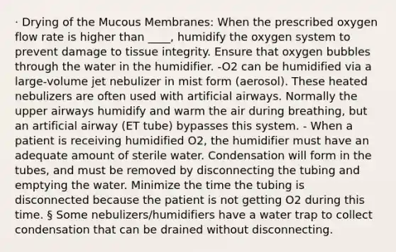 · Drying of the Mucous Membranes: When the prescribed oxygen flow rate is higher than ____, humidify the oxygen system to prevent damage to tissue integrity. Ensure that oxygen bubbles through the water in the humidifier. -O2 can be humidified via a large-volume jet nebulizer in mist form (aerosol). These heated nebulizers are often used with artificial airways. Normally the upper airways humidify and warm the air during breathing, but an artificial airway (ET tube) bypasses this system. - When a patient is receiving humidified O2, the humidifier must have an adequate amount of sterile water. Condensation will form in the tubes, and must be removed by disconnecting the tubing and emptying the water. Minimize the time the tubing is disconnected because the patient is not getting O2 during this time. § Some nebulizers/humidifiers have a water trap to collect condensation that can be drained without disconnecting.