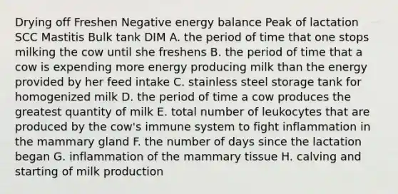 Drying off Freshen Negative energy balance Peak of lactation SCC Mastitis Bulk tank DIM A. the period of time that one stops milking the cow until she freshens B. the period of time that a cow is expending more energy producing milk than the energy provided by her feed intake C. stainless steel storage tank for homogenized milk D. the period of time a cow produces the greatest quantity of milk E. total number of leukocytes that are produced by the cow's immune system to fight inflammation in the mammary gland F. the number of days since the lactation began G. inflammation of the mammary tissue H. calving and starting of milk production