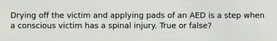 Drying off the victim and applying pads of an AED is a step when a conscious victim has a spinal injury. True or false?