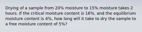 Drying of a sample from 20% moisture to 15% moisture takes 2 hours. If the critical moisture content is 16%, and the equilibrium moisture content is 4%, how long will it take to dry the sample to a free moisture content of 5%?