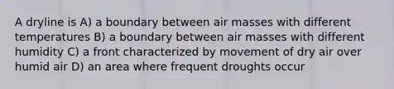 A dryline is A) a boundary between air masses with different temperatures B) a boundary between air masses with different humidity C) a front characterized by movement of dry air over humid air D) an area where frequent droughts occur