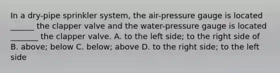 In a dry-pipe sprinkler system, the air-pressure gauge is located ______ the clapper valve and the water-pressure gauge is located _______ the clapper valve. A. to the left side; to the right side of B. above; below C. below; above D. to the right side; to the left side