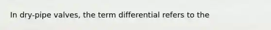 In dry-pipe valves, the term differential refers to the