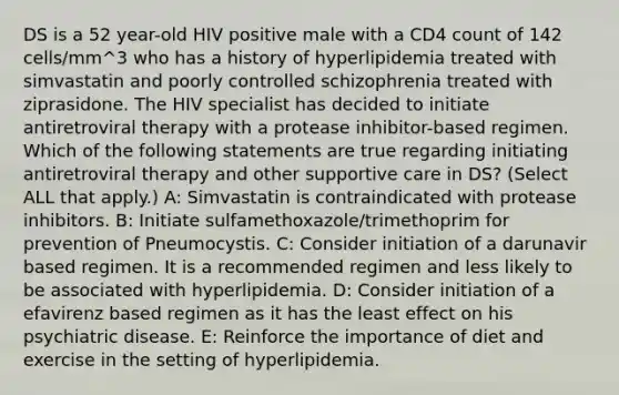 DS is a 52 year-old HIV positive male with a CD4 count of 142 cells/mm^3 who has a history of hyperlipidemia treated with simvastatin and poorly controlled schizophrenia treated with ziprasidone. The HIV specialist has decided to initiate antiretroviral therapy with a protease inhibitor-based regimen. Which of the following statements are true regarding initiating antiretroviral therapy and other supportive care in DS? (Select ALL that apply.) A: Simvastatin is contraindicated with protease inhibitors. B: Initiate sulfamethoxazole/trimethoprim for prevention of Pneumocystis. C: Consider initiation of a darunavir based regimen. It is a recommended regimen and less likely to be associated with hyperlipidemia. D: Consider initiation of a efavirenz based regimen as it has the least effect on his psychiatric disease. E: Reinforce the importance of diet and exercise in the setting of hyperlipidemia.