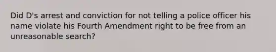 Did D's arrest and conviction for not telling a police officer his name violate his Fourth Amendment right to be free from an unreasonable search?