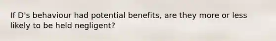 If D's behaviour had potential benefits, are they more or less likely to be held negligent?