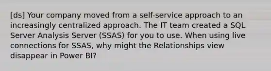 [ds] Your company moved from a self-service approach to an increasingly centralized approach. The IT team created a SQL Server Analysis Server (SSAS) for you to use. When using live connections for SSAS, why might the Relationships view disappear in Power BI?