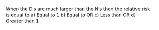 When the D's are much larger than the N's then the relative risk is equal to a) Equal to 1 b) Equal to OR c) <a href='https://www.questionai.com/knowledge/k7BtlYpAMX-less-than' class='anchor-knowledge'>less than</a> OR d) <a href='https://www.questionai.com/knowledge/ktgHnBD4o3-greater-than' class='anchor-knowledge'>greater than</a> 1