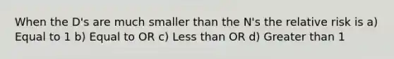 When the D's are much smaller than the N's the relative risk is a) Equal to 1 b) Equal to OR c) Less than OR d) Greater than 1