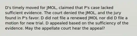 D's timely moved for JMOL, claimed that P's case lacked sufficient evidence. The court denied the JMOL, and the jury found in P's favor. D did not file a renewed JMOL nor did D file a motion for new trial. D appealed based on the sufficiency of the evidence. May the appellate court hear the appeal?