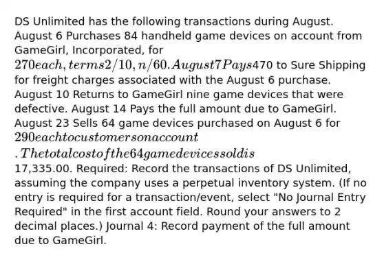 DS Unlimited has the following transactions during August. August 6 Purchases 84 handheld game devices on account from GameGirl, Incorporated, for 270 each, terms 2/10, n/60. August 7 Pays470 to Sure Shipping for freight charges associated with the August 6 purchase. August 10 Returns to GameGirl nine game devices that were defective. August 14 Pays the full amount due to GameGirl. August 23 Sells 64 game devices purchased on August 6 for 290 each to customers on account. The total cost of the 64 game devices sold is17,335.00. Required: Record the transactions of DS Unlimited, assuming the company uses a perpetual inventory system. (If no entry is required for a transaction/event, select "No Journal Entry Required" in the first account field. Round your answers to 2 decimal places.) Journal 4: Record payment of the full amount due to GameGirl.