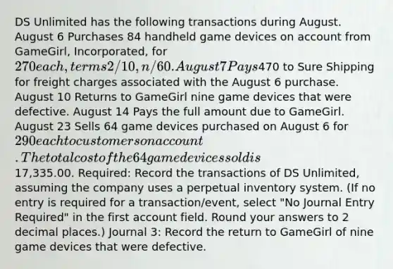 DS Unlimited has the following transactions during August. August 6 Purchases 84 handheld game devices on account from GameGirl, Incorporated, for 270 each, terms 2/10, n/60. August 7 Pays470 to Sure Shipping for freight charges associated with the August 6 purchase. August 10 Returns to GameGirl nine game devices that were defective. August 14 Pays the full amount due to GameGirl. August 23 Sells 64 game devices purchased on August 6 for 290 each to customers on account. The total cost of the 64 game devices sold is17,335.00. Required: Record the transactions of DS Unlimited, assuming the company uses a perpetual inventory system. (If no entry is required for a transaction/event, select "No Journal Entry Required" in the first account field. Round your answers to 2 decimal places.) Journal 3: Record the return to GameGirl of nine game devices that were defective.