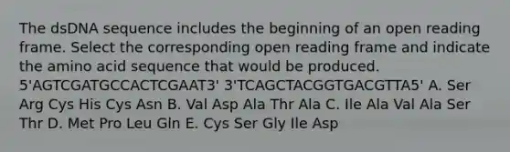 The dsDNA sequence includes the beginning of an open reading frame. Select the corresponding open reading frame and indicate the amino acid sequence that would be produced. 5'AGTCGATGCCACTCGAAT3' 3'TCAGCTACGGTGACGTTA5' A. Ser Arg Cys His Cys Asn B. Val Asp Ala Thr Ala C. Ile Ala Val Ala Ser Thr D. Met Pro Leu Gln E. Cys Ser Gly Ile Asp