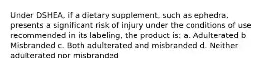 Under DSHEA, if a dietary supplement, such as ephedra, presents a significant risk of injury under the conditions of use recommended in its labeling, the product is: a. Adulterated b. Misbranded c. Both adulterated and misbranded d. Neither adulterated nor misbranded