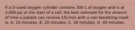 If a D-sized oxygen cylinder contains 300 L of oxygen and is at 2,000 psi at the start of a call, the best estimate for the amount of time a patient can receive 15L/min with a non-breathing mask is: A. 10 minutes. B. 20 minutes. C. 30 minutes. D. 40 minutes.