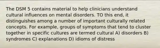 The DSM 5 contains material to help clinicians understand cultural influences on mental disorders. TO this end, it distinguishes among a number of important culturally related concepts. For example, groups of symptoms that tend to cluster together in specific cultures are termed cultural A) disorders B) syndromes C) explanations D) idioms of distress