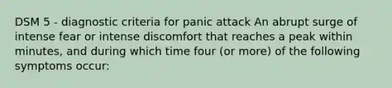 DSM 5 - diagnostic criteria for panic attack An abrupt surge of intense fear or intense discomfort that reaches a peak within minutes, and during which time four (or more) of the following symptoms occur: