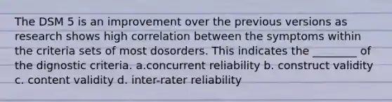 The DSM 5 is an improvement over the previous versions as research shows high correlation between the symptoms within the criteria sets of most dosorders. This indicates the ________ of the dignostic criteria. a.concurrent reliability b. construct validity c. content validity d. inter-rater reliability