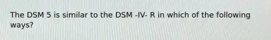 The DSM 5 is similar to the DSM -IV- R in which of the following ways?