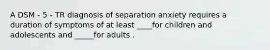 A DSM - 5 - TR diagnosis of separation anxiety requires a duration of symptoms of at least ____for children and adolescents and _____for adults .