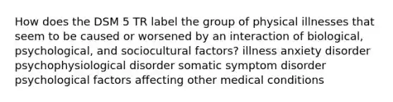 How does the DSM 5 TR label the group of physical illnesses that seem to be caused or worsened by an interaction of biological, psychological, and sociocultural factors? illness anxiety disorder psychophysiological disorder somatic symptom disorder psychological factors affecting other medical conditions