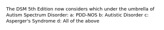 The DSM 5th Edition now considers which under the umbrella of Autism Spectrum Disorder: a: PDD-NOS b: Autistic Disorder c: Asperger's Syndrome d: All of the above