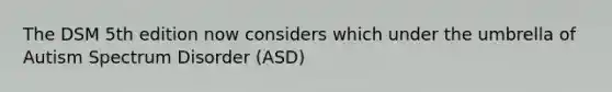 The DSM 5th edition now considers which under the umbrella of Autism Spectrum Disorder (ASD)