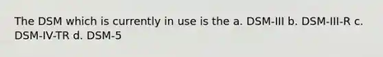 The DSM which is currently in use is the a. DSM-III b. DSM-III-R c. DSM-IV-TR d. DSM-5