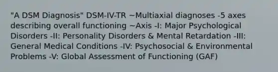 "A DSM Diagnosis" DSM-IV-TR ~Multiaxial diagnoses -5 axes describing overall functioning ~Axis -I: Major Psychological Disorders -II: Personality Disorders & Mental Retardation -III: General Medical Conditions -IV: Psychosocial & Environmental Problems -V: Global Assessment of Functioning (GAF)