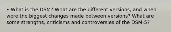 • What is the DSM? What are the different versions, and when were the biggest changes made between versions? What are some strengths, criticisms and controversies of the DSM-5?