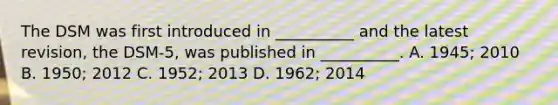 The DSM was first introduced in __________ and the latest revision, the DSM-5, was published in __________. A. 1945; 2010 B. 1950; 2012 C. 1952; 2013 D. 1962; 2014