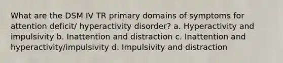 What are the DSM IV TR primary domains of symptoms for attention deficit/ hyperactivity disorder? a. Hyperactivity and impulsivity b. Inattention and distraction c. Inattention and hyperactivity/impulsivity d. Impulsivity and distraction