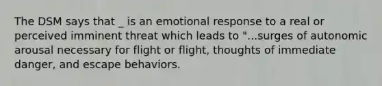 The DSM says that _ is an emotional response to a real or perceived imminent threat which leads to "...surges of autonomic arousal necessary for flight or flight, thoughts of immediate danger, and escape behaviors.