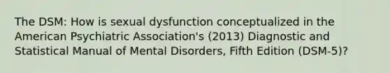 The DSM: How is sexual dysfunction conceptualized in the American Psychiatric Association's (2013) Diagnostic and Statistical Manual of Mental Disorders, Fifth Edition (DSM-5)?