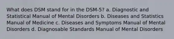 What does DSM stand for in the DSM-5? a. Diagnostic and Statistical Manual of Mental Disorders b. Diseases and Statistics Manual of Medicine c. Diseases and Symptoms Manual of Mental Disorders d. Diagnosable Standards Manual of Mental Disorders