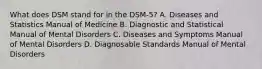 What does DSM stand for in the DSM-5? A. Diseases and Statistics Manual of Medicine B. Diagnostic and Statistical Manual of Mental Disorders C. Diseases and Symptoms Manual of Mental Disorders D. Diagnosable Standards Manual of Mental Disorders