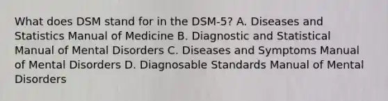 What does DSM stand for in the DSM-5? A. Diseases and Statistics Manual of Medicine B. Diagnostic and Statistical Manual of Mental Disorders C. Diseases and Symptoms Manual of Mental Disorders D. Diagnosable Standards Manual of Mental Disorders