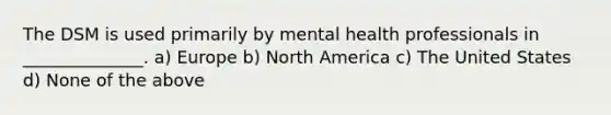 The DSM is used primarily by mental health professionals in ______________. a) Europe b) North America c) The United States d) None of the above