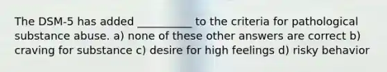 The DSM-5 has added __________ to the criteria for pathological substance abuse. a) none of these other answers are correct b) craving for substance c) desire for high feelings d) risky behavior