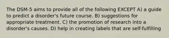 The DSM-5 aims to provide all of the following EXCEPT A) a guide to predict a disorder's future course. B) suggestions for appropriate treatment. C) the promotion of research into a disorder's causes. D) help in creating labels that are self-fulfilling