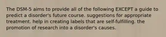 The DSM-5 aims to provide all of the following EXCEPT a guide to predict a disorder's future course. suggestions for appropriate treatment. help in creating labels that are self-fulfilling. the promotion of research into a disorder's causes.