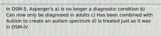 In DSM-5, Asperger's a) Is no longer a diagnostic condition b) Can now only be diagnosed in adults c) Has been combined with Autism to create an autism spectrum d) Is treated just as it was in DSM-IV