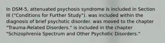 In DSM-5, attenuated psychosis syndrome is included in Section III ("Conditions for Further Study"). was included within the diagnosis of brief psychotic disorder. was moved to the chapter "Trauma-Related Disorders." is included in the chapter "Schizophrenia Spectrum and Other Psychotic Disorders."