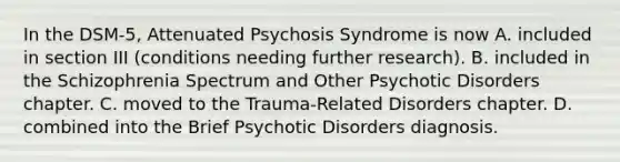 In the DSM-5, Attenuated Psychosis Syndrome is now A. included in section III (conditions needing further research). B. included in the Schizophrenia Spectrum and Other Psychotic Disorders chapter. C. moved to the Trauma-Related Disorders chapter. D. combined into the Brief Psychotic Disorders diagnosis.