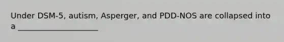 Under DSM-5, autism, Asperger, and PDD-NOS are collapsed into a ____________________