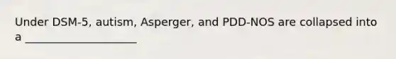 Under DSM-5, autism, Asperger, and PDD-NOS are collapsed into a ____________________