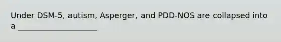 Under DSM-5, autism, Asperger, and PDD-NOS are collapsed into a ____________________