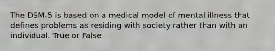 The DSM-5 is based on a medical model of mental illness that defines problems as residing with society rather than with an individual. True or False